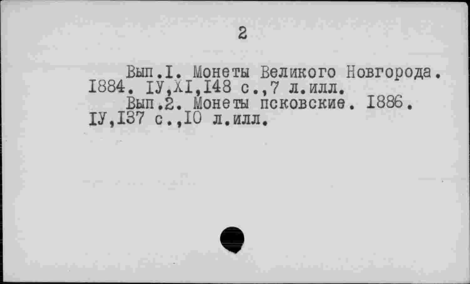 ﻿2
Вып.1. Монеты Великого Новгорода.
1884. ІУДІ, 148 с.,7 л.илл.
Вып.2. Монеты псковские. 1886.
1У,137 с.,10 л.илл.